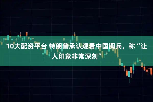 10大配资平台 特朗普承认观看中国阅兵，称“让人印象非常深刻”