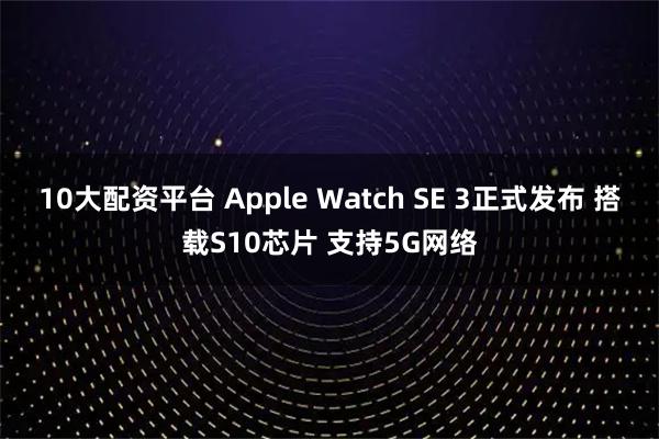 10大配资平台 Apple Watch SE 3正式发布 搭载S10芯片 支持5G网络