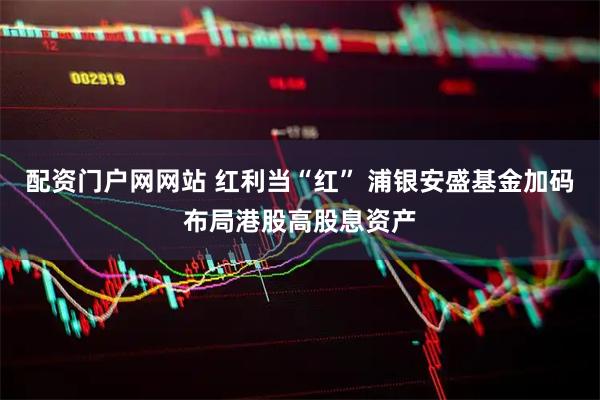 配资门户网网站 红利当“红” 浦银安盛基金加码布局港股高股息资产