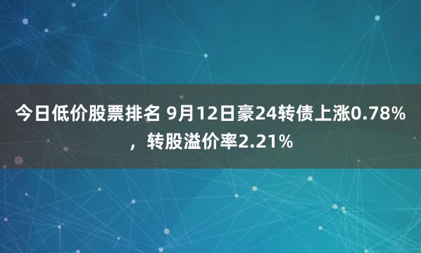 今日低价股票排名 9月12日豪24转债上涨0.78%，转股溢价率2.21%