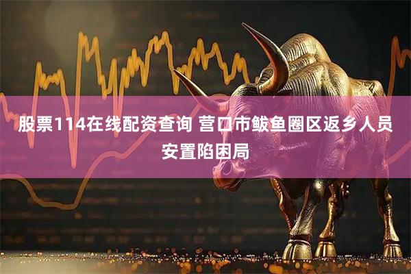 股票114在线配资查询 营口市鲅鱼圈区返乡人员安置陷困局