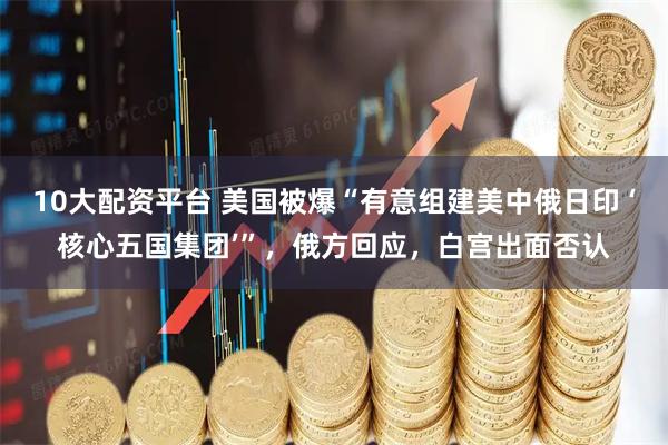 10大配资平台 美国被爆“有意组建美中俄日印 ‘核心五国集团’”，俄方回应，白宫出面否认
