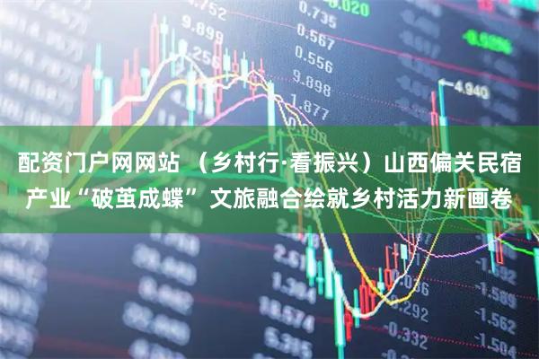 配资门户网网站 （乡村行·看振兴）山西偏关民宿产业“破茧成蝶” 文旅融合绘就乡村活力新画卷