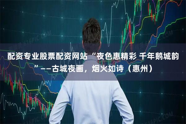 配资专业股票配资网站 “夜色惠精彩 千年鹅城韵”——古城夜画，烟火如诗（惠州）