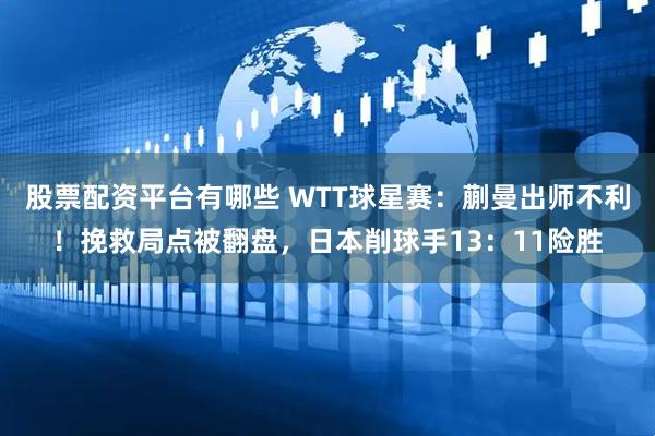 股票配资平台有哪些 WTT球星赛：蒯曼出师不利！挽救局点被翻盘，日本削球手13：11险胜