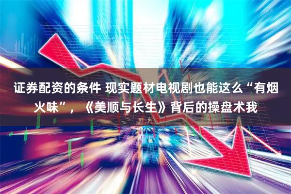 证券配资的条件 现实题材电视剧也能这么“有烟火味”，《美顺与长生》背后的操盘术我