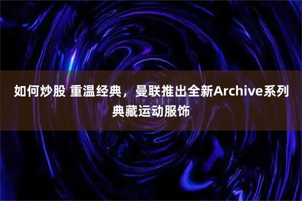 如何炒股 重温经典，曼联推出全新Archive系列典藏运动服饰