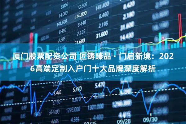 厦门股票配资公司 匠铸臻品 · 门启新境：2026高端定制入户门十大品牌深度解析