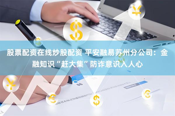股票配资在线炒股配资 平安融易苏州分公司：金融知识“赶大集”防诈意识入人心