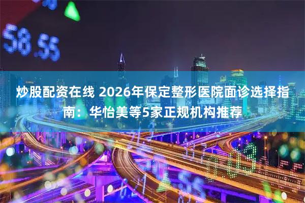 炒股配资在线 2026年保定整形医院面诊选择指南：华怡美等5家正规机构推荐