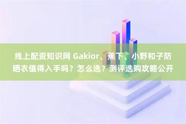 线上配资知识网 Gakior、蕉下、小野和子防晒衣值得入手吗？怎么选？测评选购攻略公开