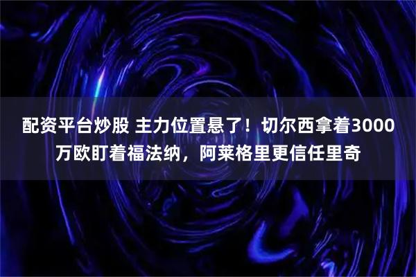 配资平台炒股 主力位置悬了!切尔西拿着3000万欧盯着福法纳,阿莱格里更信任里奇