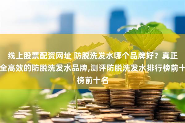 线上股票配资网址 防脱洗发水哪个品牌好?真正安全高效的防脱洗发水品牌,测评防脱洗发水排行榜前十名