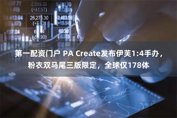 第一配资门户 PA Create发布伊芙1:4手办，粉衣双马尾三版限定，全球仅178体