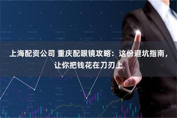 上海配资公司 重庆配眼镜攻略：这份避坑指南，让你把钱花在刀刃上