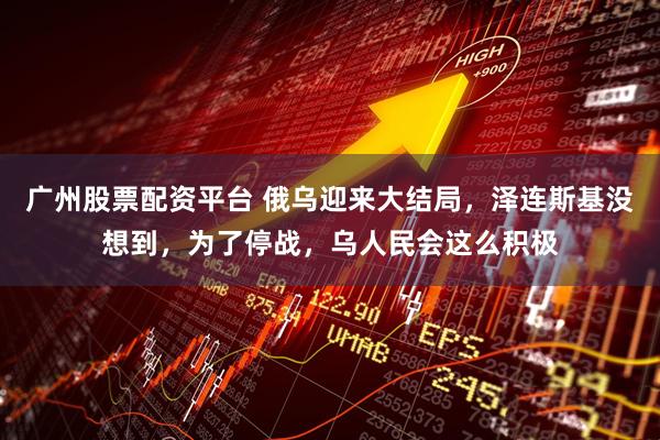 广州股票配资平台 俄乌迎来大结局,泽连斯基没想到,为了停战,乌人民会这么积极