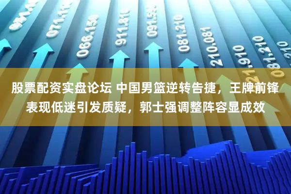 股票配资实盘论坛 中国男篮逆转告捷,王牌前锋表现低迷引发质疑,郭士强调整阵容显成效