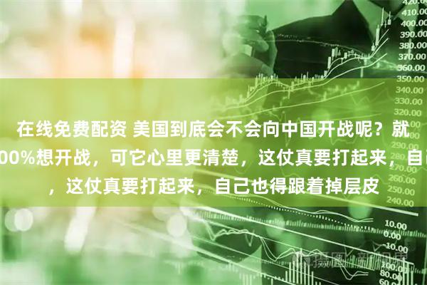 在线免费配资 美国到底会不会向中国开战呢？就这么说吧，美国100%想开战，可它心里更清楚，这仗真要打起来，自己也得跟着掉层皮