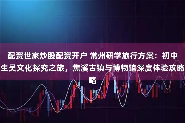 配资世家炒股配资开户 常州研学旅行方案:初中生吴文化探究之旅,焦溪古镇与博物馆深度体验攻略