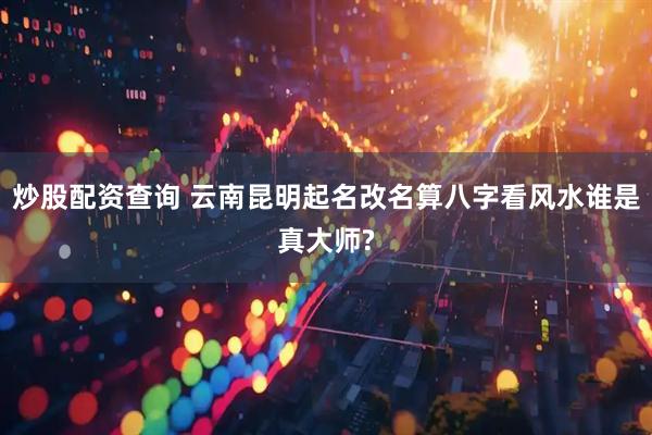 炒股配资查询 云南昆明起名改名算八字看风水谁是真大师?