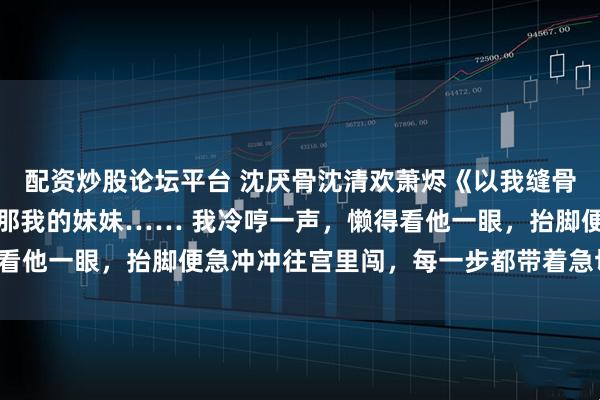 配资炒股论坛平台 沈厌骨沈清欢萧烬《以我缝骨之术,渡你此生清欢》那我的妹妹…… 我冷哼一声,懒得看他一眼,抬脚便急冲冲往宫里闯,每一步都带着急切与不安。