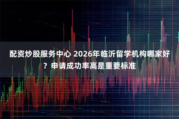 配资炒股服务中心 2026年临沂留学机构哪家好？申请成功率高是重要标准