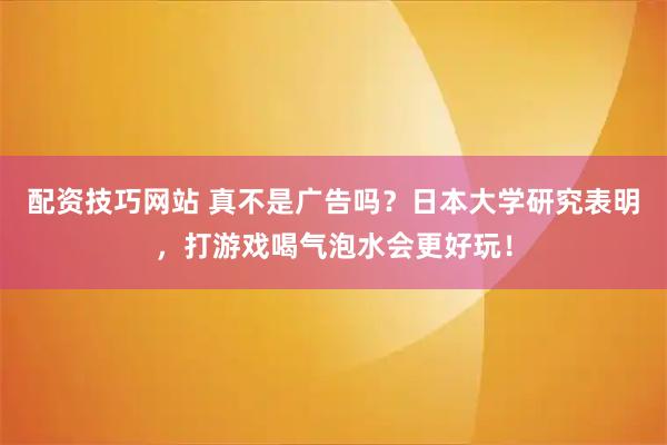 配资技巧网站 真不是广告吗？日本大学研究表明，打游戏喝气泡水会更好玩！