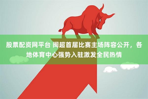 股票配资网平台 闽超首届比赛主场阵容公开,各地体育中心强势入驻激发全民热情