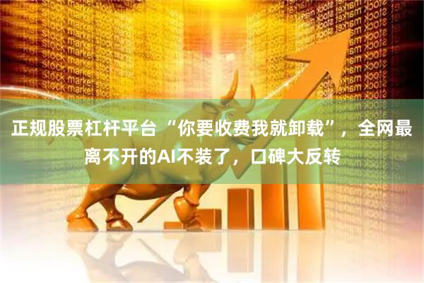 正规股票杠杆平台 “你要收费我就卸载”，全网最离不开的AI不装了，口碑大反转