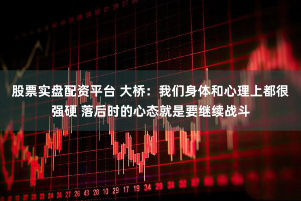 股票实盘配资平台 大桥：我们身体和心理上都很强硬 落后时的心态就是要继续战斗