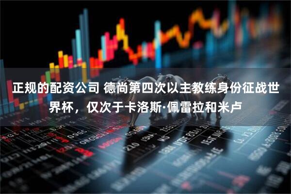 正规的配资公司 德尚第四次以主教练身份征战世界杯，仅次于卡洛斯·佩雷拉和米卢